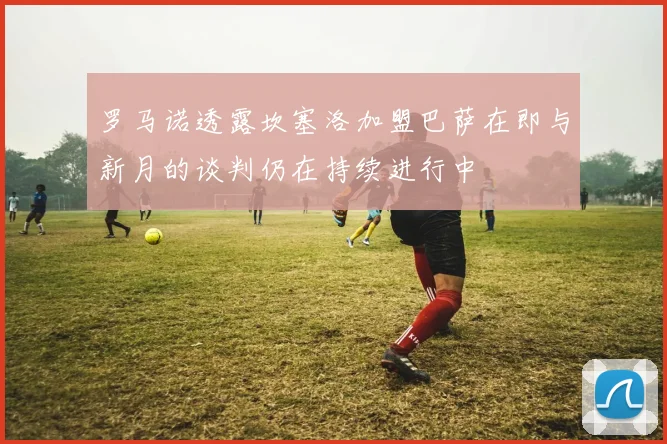 罗马诺透露坎塞洛加盟巴萨在即与新月的谈判仍在持续进行中