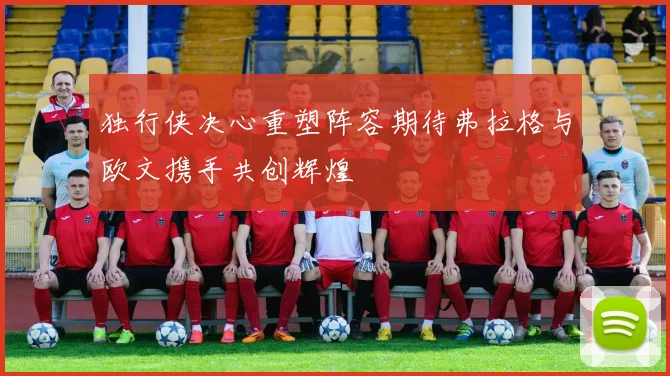 独行侠决心重塑阵容期待弗拉格与欧文携手共创辉煌