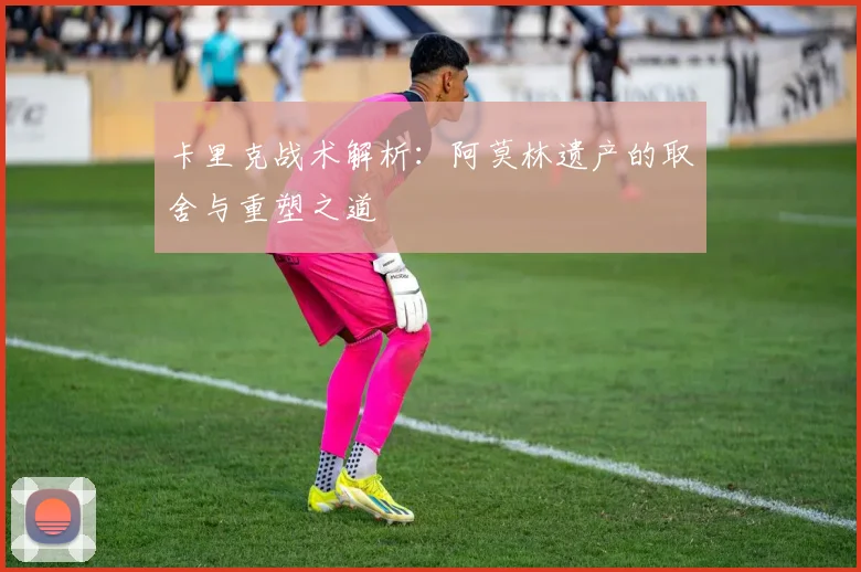 卡里克战术解析：阿莫林遗产的取舍与重塑之道