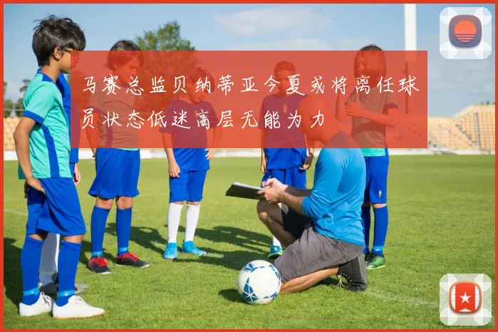 马赛总监贝纳蒂亚今夏或将离任球员状态低迷高层无能为力