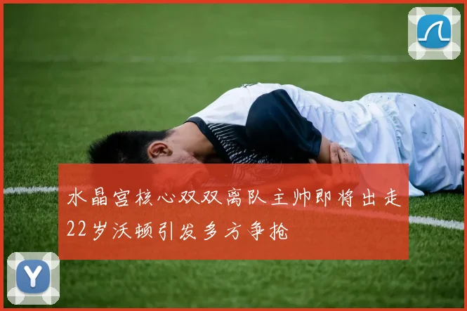 水晶宫核心双双离队主帅即将出走22岁沃顿引发多方争抢