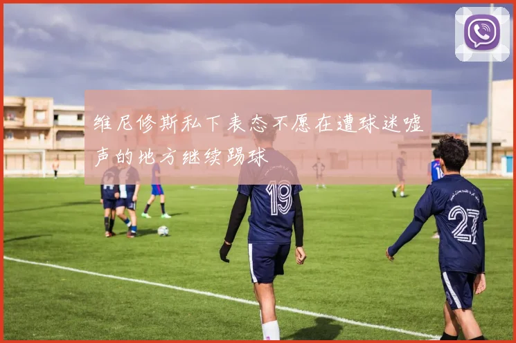 维尼修斯私下表态不愿在遭球迷嘘声的地方继续踢球