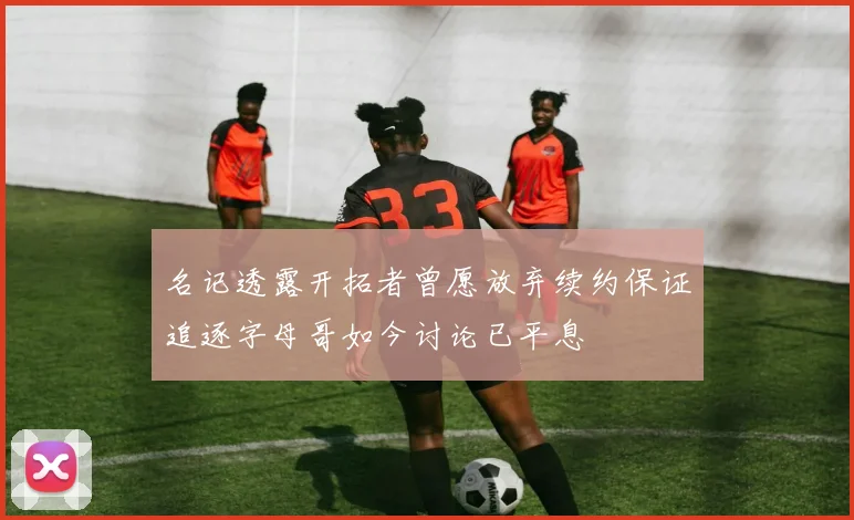 名记透露开拓者曾愿放弃续约保证追逐字母哥如今讨论已平息