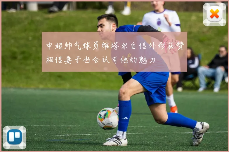 中超帅气球员维塔尔自信外形获赞相信妻子也会认可他的魅力