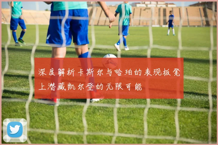 深度解析卡斯尔与哈珀的表现板凳上潜藏凯尔登的无限可能
