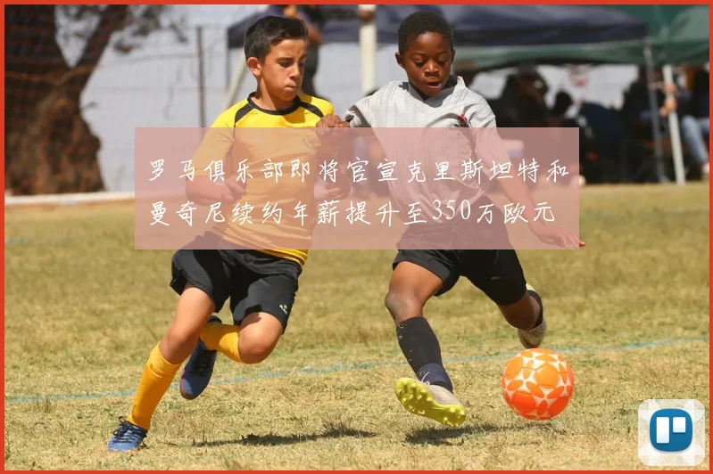 罗马俱乐部即将官宣克里斯坦特和曼奇尼续约年薪提升至350万欧元