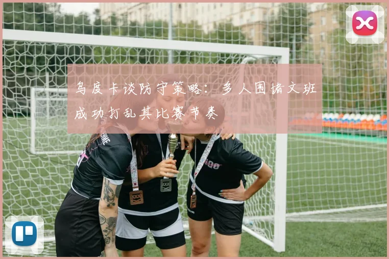 乌度卡谈防守策略：多人围堵文班成功打乱其比赛节奏