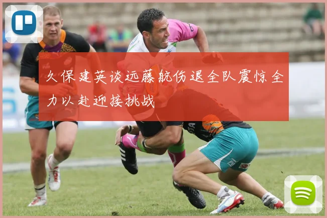 久保建英谈远藤航伤退全队震惊全力以赴迎接挑战