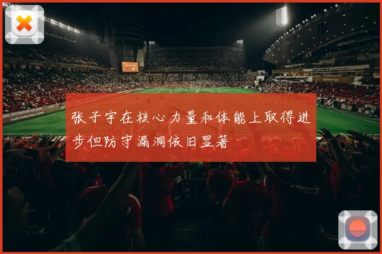 张子宇在核心力量和体能上取得进步但防守漏洞依旧显著