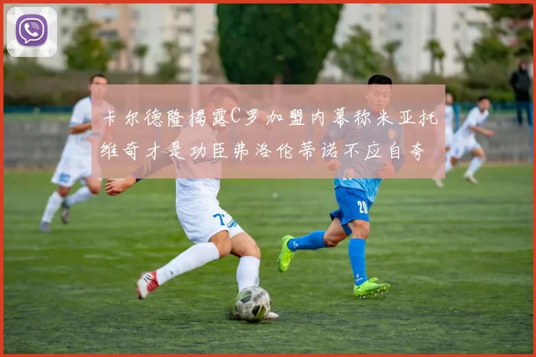 卡尔德隆揭露C罗加盟内幕称米亚托维奇才是功臣弗洛伦蒂诺不应自夸