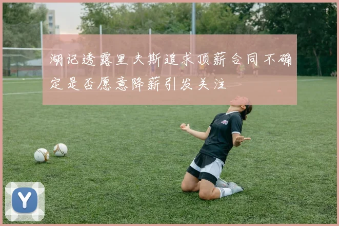 湖记透露里夫斯追求顶薪合同不确定是否愿意降薪引发关注