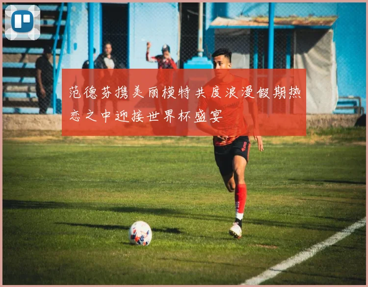 范德芬携美丽模特共度浪漫假期热恋之中迎接世界杯盛宴